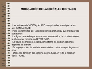  Las señales de VIDEO y AUDIO comprimidas y multiplexadas son BANDA BASE. Para transmitirlas por la red de banda ancha hay que modular las portadoras. La figura de mérito para comparar los métodos de modulación es la eficiencia  medida en BIT/SEG/HZ. La figura de mérito de cualquier sistema de comunicaciones digitales es el BER. Es la proporción de los bits transmitidos contra los que llegan con error. Depende también del sistema de modulación y de la relación señal / ruido. MODULACIÓN DE LAS SEÑALES DIGITALES 