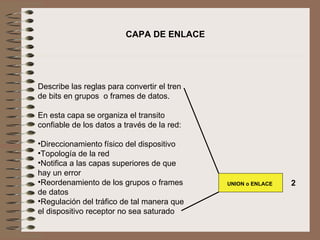   Describe las reglas para convertir el tren de bits en grupos  o frames de datos.   En esta capa se organiza el transito confiable de los datos a través de la red:   Direccionamiento físico del dispositivo Topología de la red Notifica a las capas superiores de que hay un error Reordenamiento de los grupos o frames de datos Regulación del tráfico de tal manera que el dispositivo receptor no sea saturado  CAPA DE ENLACE UNION o ENLACE 2 