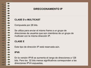   CLASE D o MULTICAST   Compuesta por 28 bits.   Se utiliza para enviar el mismo frame a un grupo de direcciones de usuarios que son miembros de un grupo de multicast con la misma dirección IP.   CLASE E   Este tipo de dirección IP está reservada aún.   IPV6   En la versión IPV6 se aumenta el rango de direcciones a 128 bits. Pero los  32 bits menos significativos corresponden a las direcciones IPV4 expuestas.   DIRECCIONAMIENTO IP 