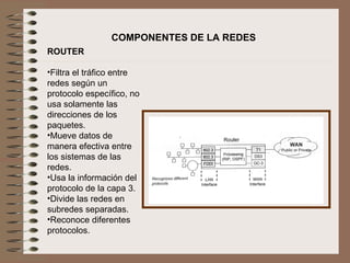 ROUTER   Filtra el tráfico entre redes según un protocolo específico, no usa solamente las direcciones de los paquetes. Mueve datos de manera efectiva entre los sistemas de las redes. Usa la información del protocolo de la capa 3. Divide las redes en subredes separadas. Reconoce diferentes protocolos.   COMPONENTES DE LA REDES 