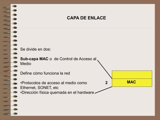 Se divide en dos:
Sub-capa MAC o de Control de Acceso al
Medio
Define cómo funciona la red
•Protocolos de acceso al medio como
Ethernet, SONET, etc
•Dirección física quemada en el hardware
CAPA DE ENLACE
MAC2
 