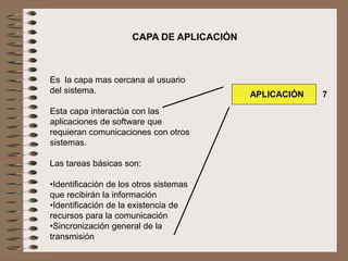 Es la capa mas cercana al usuario
del sistema.
Esta capa interactúa con las
aplicaciones de software que
requieran comunicaciones con otros
sistemas.
Las tareas básicas son:
•Identificación de los otros sistemas
que recibirán la información
•Identificación de la existencia de
recursos para la comunicación
•Sincronización general de la
transmisión
CAPA DE APLICACIÓN
APLICACIÓN 7
 