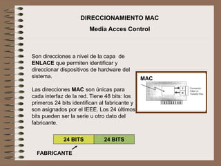 Son direcciones a nivel de la capa de
ENLACE que permiten identificar y
direccionar dispositivos de hardware del
sistema.
Las direcciones MAC son únicas para
cada interfaz de la red. Tiene 48 bits: los
primeros 24 bits identifican al fabricante y
son asignados por el IEEE. Los 24 últimos
bits pueden ser la serie u otro dato del
fabricante.
DIRECCIONAMIENTO MAC
Media Acces Control
24 BITS 24 BITS
FABRICANTE
MAC
 