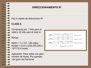 Hay 4 clases de direcciones IP:
CLASE A
Compuesta por 7 bits para el
netid y 24 bits para el host id.
Rango:
Netid = 1 a 127, 126 redes
Hostid = 0.0.0 a 255.255.255 o
16777214 hosts.
Aplicación: Para redes con gran
número de Hosts. Por ejemplo
una gran red Nacional
DIRECCIONAMIENTO IP
 