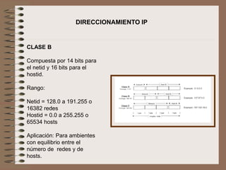 CLASE B
Compuesta por 14 bits para
el netid y 16 bits para el
hostid.
Rango:
Netid = 128.0 a 191.255 o
16382 redes
Hostid = 0.0 a 255.255 o
65534 hosts
Aplicación: Para ambientes
con equilibrio entre el
número de redes y de
hosts.
DIRECCIONAMIENTO IP
 