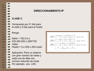 DIRECCIONAMIENTO IP
CLASE C
Compuesta por 21 bits para
el netid y 8 bits para el hostid
Rango:
Netid = 192.0.0 a
233.255.255 o 2097152
redes
Hostid = 0 a 255 o 254 hosts
Aplicación: Para un sistema
con gran número de redes y
cada una de ellas con
número reducido de hosts.
Por ejemplo, una LAN.
 
