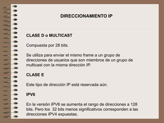 CLASE D o MULTICAST
Compuesta por 28 bits.
Se utiliza para enviar el mismo frame a un grupo de
direcciones de usuarios que son miembros de un grupo de
multicast con la misma dirección IP.
CLASE E
Este tipo de dirección IP está reservada aún.
IPV6
En la versión IPV6 se aumenta el rango de direcciones a 128
bits. Pero los 32 bits menos significativos corresponden a las
direcciones IPV4 expuestas.
DIRECCIONAMIENTO IP
 