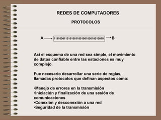 Así el esquema de una red sea simple, el movimiento
de datos confiable entre las estaciones es muy
complejo.
Fue necesario desarrollar una serie de reglas,
llamadas protocolos que definan aspectos cómo:
•Manejo de errores en la transmisión
•Iniciación y finalización de una sesión de
comunicaciones
•Conexión y desconexión a una red
•Seguridad de la transmisión
PROTOCOLOS
REDES DE COMPUTADORES
1111000110101001100100100010010010A B
 