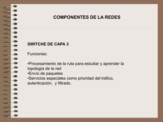 COMPONENTES DE LA REDES
SWITCHE DE CAPA 3
Funciones:
•Procesamiento de la ruta para estudiar y aprender la
topología de la red
•Envío de paquetes
•Servicios especiales como prioridad del tráfico,
autenticación, y filtrado.
 