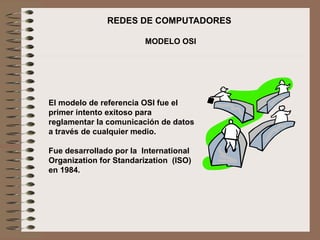 REDES DE COMPUTADORES
MODELO OSI
El modelo de referencia OSI fue el
primer intento exitoso para
reglamentar la comunicación de datos
a través de cualquier medio.
Fue desarrollado por la International
Organization for Standarization (ISO)
en 1984.
 