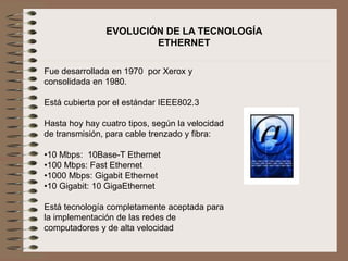 EVOLUCIÓN DE LA TECNOLOGÍA
ETHERNET
Fue desarrollada en 1970 por Xerox y
consolidada en 1980.
Está cubierta por el estándar IEEE802.3
Hasta hoy hay cuatro tipos, según la velocidad
de transmisión, para cable trenzado y fibra:
•10 Mbps: 10Base-T Ethernet
•100 Mbps: Fast Ethernet
•1000 Mbps: Gigabit Ethernet
•10 Gigabit: 10 GigaEthernet
Está tecnología completamente aceptada para
la implementación de las redes de
computadores y de alta velocidad
 