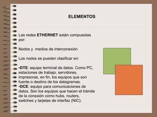 Las redes ETHERNET están compuestas
por:
Nodos y medios de interconexión
Los nodos se pueden clasificar en:
•DTE: equipo terminal de datos. Como PC,
estaciones de trabajo, servidores,
impresoras, en fin, los equipos que son
fuente o destino de los datagramas.
•DCE: equipo para comunicaciones de
datos. Son los equipos que hacen el trámite
de la conexión como hubs, routers,
switches y tarjetas de interfaz (NIC).
ELEMENTOS
 