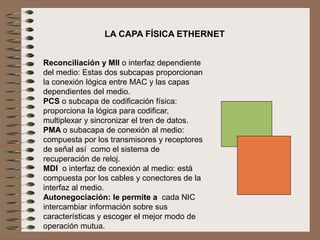 LA CAPA FÍSICA ETHERNET
Reconciliación y MII o interfaz dependiente
del medio: Estas dos subcapas proporcionan
la conexión lógica entre MAC y las capas
dependientes del medio.
PCS o subcapa de codificación física:
proporciona la lógica para codificar,
multiplexar y sincronizar el tren de datos.
PMA o subacapa de conexión al medio:
compuesta por los transmisores y receptores
de señal así como el sistema de
recuperación de reloj.
MDI o interfaz de conexión al medio: está
compuesta por los cables y conectores de la
interfaz al medio.
Autonegociación: le permite a cada NIC
intercambiar información sobre sus
características y escoger el mejor modo de
operación mutua.
 