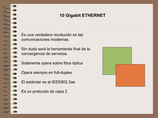 Es una verdadera revolución en las
comunicaciones modernas.
Sin duda será la herramienta final de la
convergencia de servicios.
Solamente opera sobre fibra óptica
Opera siempre en full-duplex
El estándar es el IEEE802.3ae
Es un protocolo de capa 2
10 Gigabit ETHERNET
 