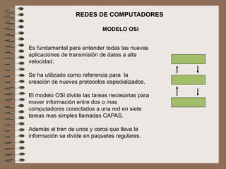 REDES DE COMPUTADORES
MODELO OSI
Es fundamental para entender todas las nuevas
aplicaciones de transmisión de datos a alta
velocidad.
Se ha utilizado como referencia para la
creación de nuevos protocolos especializados.
El modelo OSI divide las tareas necesarias para
mover información entre dos o mas
computadores conectados a una red en siete
tareas mas simples llamadas CAPAS.
Además el tren de unos y ceros que lleva la
información se divide en paquetes regulares.
 