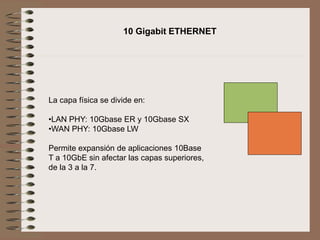 10 Gigabit ETHERNET
La capa física se divide en:
•LAN PHY: 10Gbase ER y 10Gbase SX
•WAN PHY: 10Gbase LW
Permite expansión de aplicaciones 10Base
T a 10GbE sin afectar las capas superiores,
de la 3 a la 7.
 