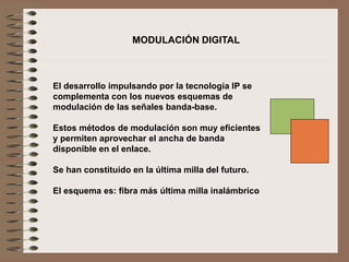 El desarrollo impulsando por la tecnología IP se
complementa con los nuevos esquemas de
modulación de las señales banda-base.
Estos métodos de modulación son muy eficientes
y permiten aprovechar el ancha de banda
disponible en el enlace.
Se han constituido en la última milla del futuro.
El esquema es: fibra más última milla inalámbrico
MODULACIÓN DIGITAL
 