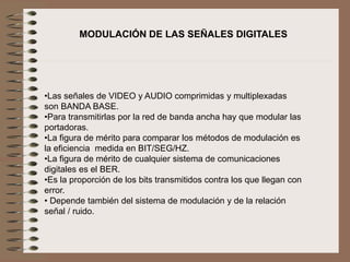 •Las señales de VIDEO y AUDIO comprimidas y multiplexadas
son BANDA BASE.
•Para transmitirlas por la red de banda ancha hay que modular las
portadoras.
•La figura de mérito para comparar los métodos de modulación es
la eficiencia medida en BIT/SEG/HZ.
•La figura de mérito de cualquier sistema de comunicaciones
digitales es el BER.
•Es la proporción de los bits transmitidos contra los que llegan con
error.
• Depende también del sistema de modulación y de la relación
señal / ruido.
MODULACIÓN DE LAS SEÑALES DIGITALES
 