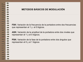 FSK: Variación de la frecuencia de la portadora entre dos frecuencias
que representan el 1 y el 0 lógicos.
ASK: Variación de la amplitud de la portadora entre dos niveles que
representan el 1 y el 0 lógicos.
PSK: Variación de la fase de la portadora entre dos ángulos que
representan el 0 y el 1 lógicos
METODOS BÁSICOS DE MODULACIÓN
 