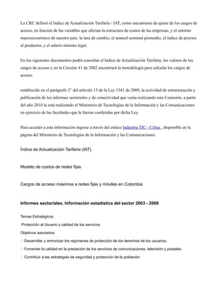 Índice de Actualización Tarifaria (IAT)
Modelo de costos de redes fijas
Cargos de acceso máximos a redes fijas y móviles en Colombia
Informes sectoriales. Información estadística del sector 2003 - 2009
Temas Estratégicos
Protección al Usuario y calidad de los servicios
Objetivos asociados:
 Desarrollar y armonizar los regímenes de protección de los derechos de los usuarios.
 Fomentar la calidad en la prestación de los servicios de comunicaciones, televisión y postales.
 Contribuir a las estrategias de seguridad y protección de la población
A continuación encontrará la segunda versión del Documento Sectorial del Modelo de Costos de Red
Fija y el documento de respuesta de comentarios de los operadores a la primera versión del mismo que
fue publicada durante el mes de agosto de 2003.
Así mismo, podrá descargar el manual de usuario de la herramienta computacional HC-MCRF, los
formatos en excel que deben ser diligenciados por los operadores para el reporte de la información de
sus redes, así como una guía de uso de dichos formatos.
De acuerdo con lo establecido en la Resolución CRC 3136 de 2011, por la cual se modifica la
Resolución CRT 1763 de 2007, los valores de cargos de acceso por uso y capacidad a redes móviles a
partir de abril de 2012 corresponden a $84,15 y $29.881.618,23 respectivamente, expresados en
pesos constantes de enero de 2011.
Por otra parte, de acuerdo con lo establecido en la Resolución CRC 3500 de 2011 el cargo de acceso
para terminación de mensajes cortos de texto (SMS) a partir del 1° de enero de 2012 es de $33,61
pesos, expresados en pesos constantes de enero de 2011.
La Comisión de Regulación de Telecomunicaciones realiza este informe con el ánimo de generar
elementos analíticos que contribuyan al estado del conocimiento sobre la realidad del sector de las
telecomunicaciones en el país.
Nota Importante
La Comisión de Regulación de Comunicaciones se permite informar que de conformidad con lo
establecido en el parágrafo 2° del artículo 15 de la Ley 1341 de 2009, la actividad de estructuración y
publicación de los informes sectoriales y de conectividad que venía realizando esta Comisión, a partir
del año 2010 la está realizando el Ministerio de Tecnologías de la Información y las Comunicaciones
en ejercicio de las facultades que le fueron conferidas por dicha Ley.
Para acceder a esta información ingrese a través del enlace Industria TIC - Cifras , disponible en la
página del Ministerio de Tecnologías de la Información y las Comunicaciones.
La CRC definió el Indice de Actualización Tarifaría - IAT, como mecanismo de ajuste de los cargos de
acceso, en función de las variables que afectan la estructura de costos de las empresas, y el entorno
macroeconómico de nuestro país: la tasa de cambio, el arancel nominal promedio, el índice de precios
al productor, y el salario mínimo legal.
En los siguientes documentos podrá consultar el Indice de Actualización Tarifaría, los valores de los
cargos de acceso y en la Circular 41 de 2002 encontrará la metodología para calcular los cargos de
acceso.
 