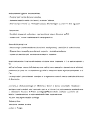 Relacionamiento y gestión del conocimiento
 Resolver controversias de manera oportuna
 Atender a nuestros clientes con calidad y de manera oportuna
 Proveer el conocimiento y la información necesaria del entorno para la generación de la regulación
Transversales
 Contribuir al desarrollo sostenible en materia ambiental a través del uso de las TIC.
 Garantizar la Contratación efectiva de los bienes y servicios.
Desarrollo Organizacional
 Propender por un ambiente laboral que maximice el compromiso y satisfacción de los funcionarios
 Disponer de un recurso humano altamente productivo y enfocado a resultados
 Contar con el soporte y las herramientas tecnológicas necesarias.
A partir de la aprobación del mapa Estratégico, durante el primer trimestre de 2013 se realizaron ajustes a
los
BSC de los Grupos Internos de Trabajo así como los BSC personales de los colaboradores de la Entidad,
permitiendo así contar con una herramienta que mida la consecución de los objetivos contemplados en el
Plan
Estratégico de la Comisión a todos los niveles de la organización. Los BSCP hacen parte de la evaluación
de desempeño.
Así mismo, la estrategia se integró con el Sistema de Gestión de Calidad unificando los indicadores y
permitiendo que los análisis sean insumo para reportar la información a los dos sistemas. Adicionalmente,
se establecieron Reuniones de Análisis Estratégico (RAE) trimestrales para hacer seguimiento a la
gestión. En estas reuniones se realiza seguimiento de los siguientes temas:
Revisión del cumplimiento de la estrategia
Mejora continua
Indicadores y análisis de datos
Análisis de Riesgos
 