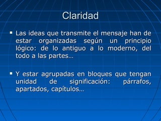 ClaridadClaridad
 Las ideas que transmite el mensaje han deLas ideas que transmite el mensaje han de
estar organizadas según un principioestar organizadas según un principio
lógico: de lo antiguo a lo moderno, dellógico: de lo antiguo a lo moderno, del
todo a las partes…todo a las partes…
 Y estar agrupadas en bloques que tenganY estar agrupadas en bloques que tengan
unidad de significación: párrafos,unidad de significación: párrafos,
apartados, capítulos…apartados, capítulos…
 