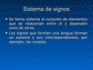 Sistema de signosSistema de signos
 Se llama sistema al conjunto de elementosSe llama sistema al conjunto de elementos
que se relacionan entre sí y dependenque se relacionan entre sí y dependen
unos de otros.unos de otros.
 Los signos que forman una lengua formanLos signos que forman una lengua forman
un sistema y son interdependientes, porun sistema y son interdependientes, por
ejemplo, las vocales.ejemplo, las vocales.
 