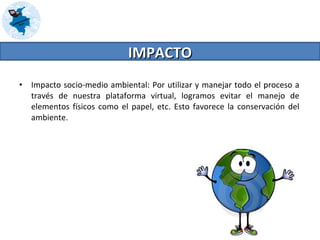 Impacto socio-medio ambiental: Por utilizar y manejar todo el proceso a través de nuestra plataforma virtual, logramos evitar el manejo de elementos físicos como el papel, etc. Esto favorece la conservación del ambiente. IMPACTO 