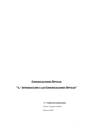 1
COMUNICACIONES ÓPTICAS
“1.- INTRODUCCIÓN A LAS COMUNICACIONES ÓPTICAS”
Área: Fotónica de Comunicaciones
Profesor: Alejandro Carballar
Febrero de 2002
 