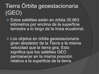 Tierra Órbita geoestacionaria
(GEO)
 Estos satélites están en órbita 35.863
kilómetros por encima de la superficie
terrestre a lo largo de la línea ecuatorial.
 Los objetos en órbita geoestacionaria
giran alrededor de la Tierra a la misma
velocidad que la tierra gira. Esto
significa que los satélites GEO
permanecer en la misma posición
relativa a la superficie de la tierra.
 