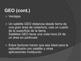 GEO (cont.)
 Ventajas
 Un satélite GEO distancia desde tierra da
una gran área de cobertura, casi un cuarto
de la superficie de la tierra.
Satélites GEO tiene una vista hora 24 de
un área en particular.
 Estos factores hacen que sea ideal para la
radiodifusión por satélite y otras
aplicaciones multipunto.
 