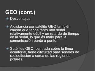GEO (cont.)
 Desventajas
 A distancia por satélite GEO también
causar que tenga tanto una señal
relativamente débil y un retardo de tiempo
en la señal, lo que es malo para la
comunicación punto a punto.
 Satélites GEO, centrada sobre la línea
ecuatorial, tiene dificultad para señales de
radiodifusión a cerca de las regiones
polares
 