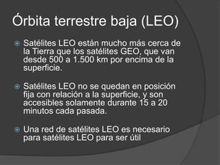 Órbita terrestre baja (LEO)
 Satélites LEO están mucho más cerca de
la Tierra que los satélites GEO, que van
desde 500 a 1.500 km por encima de la
superficie.
 Satélites LEO no se quedan en posición
fija con relación a la superficie, y son
accesibles solamente durante 15 a 20
minutos cada pasada.
 Una red de satélites LEO es necesario
para satélites LEO para ser útil
 
