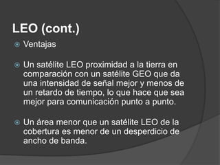 LEO (cont.)
 Ventajas
 Un satélite LEO proximidad a la tierra en
comparación con un satélite GEO que da
una intensidad de señal mejor y menos de
un retardo de tiempo, lo que hace que sea
mejor para comunicación punto a punto.
 Un área menor que un satélite LEO de la
cobertura es menor de un desperdicio de
ancho de banda.
 