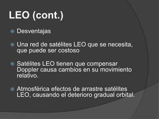 LEO (cont.)
 Desventajas
 Una red de satélites LEO que se necesita,
que puede ser costoso
 Satélites LEO tienen que compensar
Doppler causa cambios en su movimiento
relativo.
 Atmosférica efectos de arrastre satélites
LEO, causando el deterioro gradual orbital.
 
