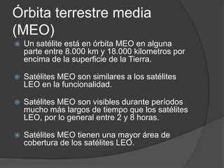 Órbita terrestre media
(MEO)
 Un satélite está en órbita MEO en alguna
parte entre 8.000 km y 18.000 kilometros por
encima de la superficie de la Tierra.
 Satélites MEO son similares a los satélites
LEO en la funcionalidad.
 Satélites MEO son visibles durante períodos
mucho más largos de tiempo que los satélites
LEO, por lo general entre 2 y 8 horas.
 Satélites MEO tienen una mayor área de
cobertura de los satélites LEO.
 