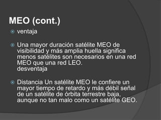 MEO (cont.)
 ventaja
 Una mayor duración satélite MEO de
visibilidad y más amplia huella significa
menos satélites son necesarios en una red
MEO que una red LEO.
desventaja
 Distancia Un satélite MEO le confiere un
mayor tiempo de retardo y más débil señal
de un satélite de órbita terrestre baja,
aunque no tan malo como un satélite GEO.
 
