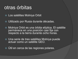 otras órbitas
 Los satélites Molniya Orbit
 Utilizado por Rusia durante décadas.
 Molniya Orbit es una órbita elíptica. El satélite
permanece en una posición casi fija con
respecto a la tierra durante ocho horas.
 Una serie de tres satélites Molniya puede
actuar como un satélite GEO.
 Útil en cerca de las regiones polares.
 