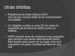 otras órbitas
 Plataforma de Gran Altitud (HAP)
Una de las nuevas ideas en la comunicación
vía satélite.
 Un dirigible o avión a unos 20 km sobre la
superficie de la tierra se utiliza como un
satélite.
 HAPs tendría área de cobertura muy pequeña,
pero tendría una señal relativamente fuerte.
Más barato para poner en su lugar, sino que
requieren una gran cantidad de ellos en una
red.
 