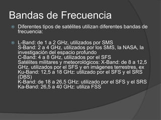 Bandas de Frecuencia
 Diferentes tipos de satélites utilizan diferentes bandas de
frecuencia:
 L-Band: de 1 a 2 GHz, utilizados por SMS
S-Band: 2 a 4 GHz, utilizados por los SMS, la NASA, la
investigación del espacio profundo
C-Band: 4 a 8 GHz, utilizados por el SFS
Satélites militares y meteorológicos: X-Band: de 8 a 12,5
GHz, utilizados por el SFS y en imágenes terrestres, ex
Ku-Band: 12,5 a 18 GHz: utilizado por el SFS y el SRS
(DBS)
K-Band: de 18 a 26,5 GHz: utilizado por el SFS y el SRS
Ka-Band: 26,5 a 40 GHz: utiliza FSS
 