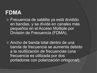 FDMA
 Frecuencia de satélite ya está dividido
en bandas, y se divide en canales más
pequeños en el Acceso Múltiple por
División de Frecuencia (FDMA).
 Ancho de banda total dentro de una
banda de frecuencia se aumenta debido
a la reutilización de frecuencias (una
frecuencia es utilizada por dos
portadoras con polarización ortogonal).
 