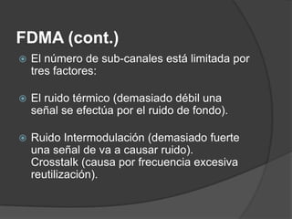 FDMA (cont.)
 El número de sub-canales está limitada por
tres factores:
 El ruido térmico (demasiado débil una
señal se efectúa por el ruido de fondo).
 Ruido Intermodulación (demasiado fuerte
una señal de va a causar ruido).
Crosstalk (causa por frecuencia excesiva
reutilización).
 