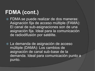 FDMA (cont.)
 FDMA se puede realizar de dos maneras:
Asignación fija de acceso múltiple (FAMA):
El canal de sub-asignaciones son de una
asignación fija. Ideal para la comunicación
de radiodifusión por satélite.
 La demanda de asignación de acceso
múltiple (DAMA): Los cambios de
asignación de canal sub-base de la
demanda. Ideal para comunicación punto a
punto.
 