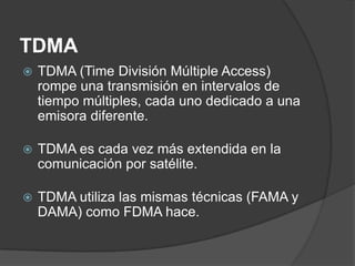 TDMA
 TDMA (Time División Múltiple Access)
rompe una transmisión en intervalos de
tiempo múltiples, cada uno dedicado a una
emisora ​​diferente.
 TDMA es cada vez más extendida en la
comunicación por satélite.
 TDMA utiliza las mismas técnicas (FAMA y
DAMA) como FDMA hace.
 