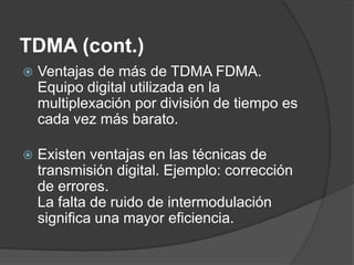 TDMA (cont.)
 Ventajas de más de TDMA FDMA.
Equipo digital utilizada en la
multiplexación por división de tiempo es
cada vez más barato.
 Existen ventajas en las técnicas de
transmisión digital. Ejemplo: corrección
de errores.
La falta de ruido de intermodulación
significa una mayor eficiencia.
 
