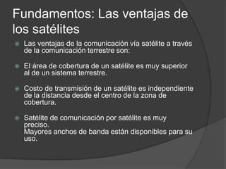 Fundamentos: Las ventajas de
los satélites
 Las ventajas de la comunicación vía satélite a través
de la comunicación terrestre son:
 El área de cobertura de un satélite es muy superior
al de un sistema terrestre.
 Costo de transmisión de un satélite es independiente
de la distancia desde el centro de la zona de
cobertura.
 Satélite de comunicación por satélite es muy
preciso.
Mayores anchos de banda están disponibles para su
uso.
 