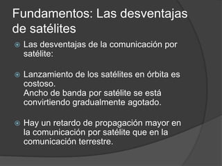 Fundamentos: Las desventajas
de satélites
 Las desventajas de la comunicación por
satélite:
 Lanzamiento de los satélites en órbita es
costoso.
Ancho de banda por satélite se está
convirtiendo gradualmente agotado.
 Hay un retardo de propagación mayor en
la comunicación por satélite que en la
comunicación terrestre.
 