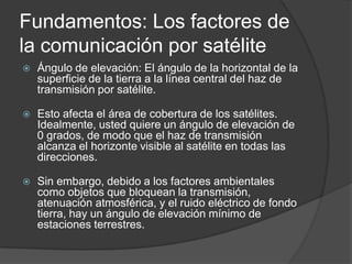 Fundamentos: Los factores de
la comunicación por satélite
 Ángulo de elevación: El ángulo de la horizontal de la
superficie de la tierra a la línea central del haz de
transmisión por satélite.
 Esto afecta el área de cobertura de los satélites.
Idealmente, usted quiere un ángulo de elevación de
0 grados, de modo que el haz de transmisión
alcanza el horizonte visible al satélite en todas las
direcciones.
 Sin embargo, debido a los factores ambientales
como objetos que bloquean la transmisión,
atenuación atmosférica, y el ruido eléctrico de fondo
tierra, hay un ángulo de elevación mínimo de
estaciones terrestres.
 