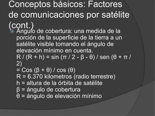 Conceptos básicos: Factores
de comunicaciones por satélite
(cont.)
 Ángulo de cobertura: una medida de la
porción de la superficie de la tierra a un
satélite visible tomando el ángulo de
elevación mínimo en cuenta.
R / (R + h) = sin (π / 2 - β - θ) / sen (θ + π /
2)
= Cos (β + θ) / cos (θ)
R = 6.370 kilometros (radio terrestre)
h = altura de la órbita de satélite
β = ángulo de cobertura
θ = ángulo de elevación mínimo
 