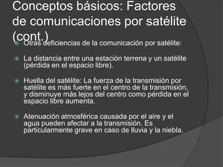 Conceptos básicos: Factores
de comunicaciones por satélite
(cont.) Otras deficiencias de la comunicación por satélite:
 La distancia entre una estación terrena y un satélite
(pérdida en el espacio libre).
 Huella del satélite: La fuerza de la transmisión por
satélite es más fuerte en el centro de la transmisión,
y disminuye más lejos del centro como pérdida en el
espacio libre aumenta.
 Atenuación atmosférica causada por el aire y el
agua pueden afectar a la transmisión. Es
particularmente grave en caso de lluvia y la niebla.
 